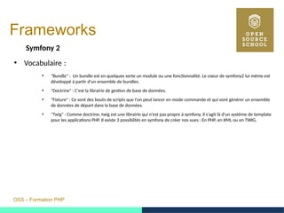 OSS – Formation PHP
Frameworks
Symfony 2
●
Vocabulaire : 
●
"Bundle" : Un bundle est en quelques sorte un module ou une fonctionnalité. Le coeur de symfony2 lui même est
développé à partir d'un ensemble de bundles.
●
"Doctrine" : C'est la librairie de gestion de base de données.
●
"Fixture" : Ce sont des bouts de scripts que l'on peut lancer en mode commande et qui vont générer un ensemble
de données de départ dans la base de données.
●
"Twig" : Comme doctrine, twig est une librairie qui n'est pas propre à symfony, il s'agit là d'un système de template
pour les applications PHP. Il existe 3 possiblités en symfony de créer nos vues : En PHP, en XML ou en TWIG.
 