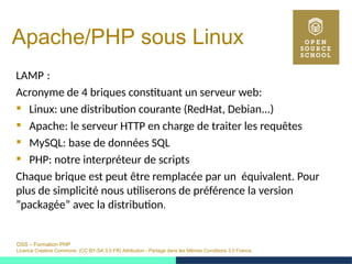 OSS – Formation PHP
Licence Creative Commons (CC BY-SA 3.0 FR) Attribution - Partage dans les Mêmes Conditions 3.0 France
Apache/PHP sous Linux
LAMP : 
Acronyme de 4 briques constituant un serveur web:
 Linux: une distribution courante (RedHat, Debian...)
 Apache: le serveur HTTP en charge de traiter les requêtes
 MySQL: base de données SQL
 PHP: notre interpréteur de scripts
Chaque brique est peut être remplacée par un équivalent. Pour
plus de simplicité nous utiliserons de préférence la version
”packagée” avec la distribution.
 