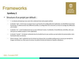OSS – Formation PHP
Frameworks
Symfony 2
●
Structure d'un projet par défault : 
– / : Le dossier principal que vous avez créé, contenant tout votre projet symfony 
– Le dossier "app" : C'est ici que se passera tout ce qui touche à la configuration de l'application, les identifiants de la base
de données, le référencement des différents bundles, la configuration de la sécurité ou encore le routage des différentes
urls à traiter.
– Le dossier "src" : C'est l'emplacement qui va nous intéresser le plus, il contiendra, l'ensemble des controlleur, des vues
ainsi que les modèles propres à notre application
– Le dossier "vendor" : Ce dossier contiendra tous les bundle fournis avec symfony qui permettent de personnaliser votre
framework selon vos besoins
– Enfin le dossier "web" contiendra tous les fichiers qui doivent être accessibles publiquement comme par exemple les
images, les fichiers css. Mais aussi et surtout, les points d'entrée de toutes les requêtes utilisateurs.
 