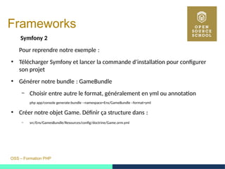 OSS – Formation PHP
Frameworks
Symfony 2
Pour reprendre notre exemple : 
●
Télécharger Symfony et lancer la commande d'installation pour configurer
son projet
●
Générer notre bundle : GameBundle 
– Choisir entre autre le format, généralement en yml ou annotation
php app/console generate:bundle --namespace=Ens/GameBundle –format=yml
●
Créer notre objet Game. Définir ça structure dans : 
– src/Ens/GamesBundle/Resources/config/doctrine/Game.orm.yml
 