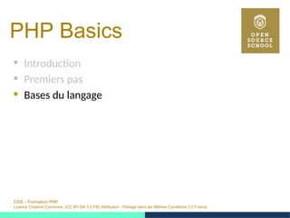 OSS – Formation PHP
Licence Creative Commons (CC BY-SA 3.0 FR) Attribution - Partage dans les Mêmes Conditions 3.0 France
PHP Basics 
 Introduction
 Premiers pas
 Bases du langage
 