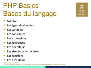 OSS – Formation PHP
Licence Creative Commons (CC BY-SA 3.0 FR) Attribution - Partage dans les Mêmes Conditions 3.0 France
PHP Basics
Bases du langage
 Syntaxe
 Les types de données
 Les variables
 Les constantes
 Les expressions
 Les reférences
 Les opérateurs
 Les structures de contrôle
 Les fonctions
 Les exceptions
 