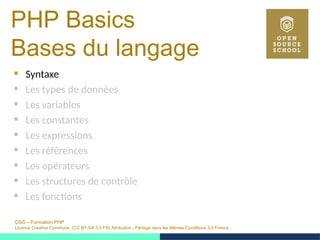 OSS – Formation PHP
Licence Creative Commons (CC BY-SA 3.0 FR) Attribution - Partage dans les Mêmes Conditions 3.0 France
PHP Basics
Bases du langage
 Syntaxe
 Les types de données
 Les variables
 Les constantes
 Les expressions
 Les références
 Les opérateurs
 Les structures de contrôle
 Les fonctions
 