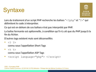 OSS – Formation PHP
Licence Creative Commons (CC BY-SA 3.0 FR) Attribution - Partage dans les Mêmes Conditions 3.0 France
Syntaxe
Lors du traitement d’un script PHP recherche les balises ”<?php” et ”?>” qui
délimitent le code à interpréter.
Ce qui est en dehors de ces balises n’est pas interprété par PHP.
La balise fermante est optionnelle, à condition qu’il n’y ait que du PHP jusqu’à la
fin du fichier.
D’autres tags existent mais sont déconseillés:
 <? ?>
connu sous l’appellation Short Tags
 <% %>
connu sous l’appellation ASP Tags
 <script language="php"> </script>
 