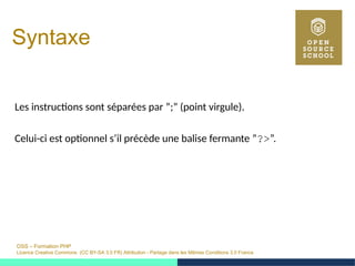 OSS – Formation PHP
Licence Creative Commons (CC BY-SA 3.0 FR) Attribution - Partage dans les Mêmes Conditions 3.0 France
Syntaxe
Les instructions sont séparées par ”;” (point virgule).
Celui-ci est optionnel s’il précède une balise fermante ”?>”.
 