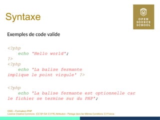 OSS – Formation PHP
Licence Creative Commons (CC BY-SA 3.0 FR) Attribution - Partage dans les Mêmes Conditions 3.0 France
Syntaxe
Exemples de code valide
<?php
echo 'Hello world';
?>
<?php
echo 'La balise fermante
implique le point virgule' ?>
<?php
echo 'La balise fermante est optionnelle car
le fichier se termine sur du PHP';
 