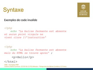 OSS – Formation PHP
Licence Creative Commons (CC BY-SA 3.0 FR) Attribution - Partage dans les Mêmes Conditions 3.0 France
Syntaxe
Exemples de code invalide
<?php
echo 'La balise fermante est absente
et aucun point virgule ne
vient clore l’instruction'
<?php
echo 'La balise fermante est absente
mais du HTML se trouve apres' ;
<p>Hello</p>
</html>
 