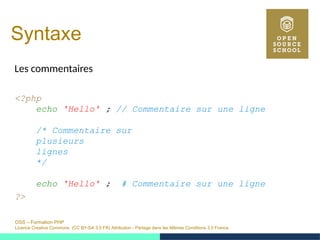 OSS – Formation PHP
Licence Creative Commons (CC BY-SA 3.0 FR) Attribution - Partage dans les Mêmes Conditions 3.0 France
Syntaxe
Les commentaires
<?php
echo 'Hello' ; // Commentaire sur une ligne
/* Commentaire sur
plusieurs
lignes
*/
echo 'Hello' ; # Commentaire sur une ligne
?>
 