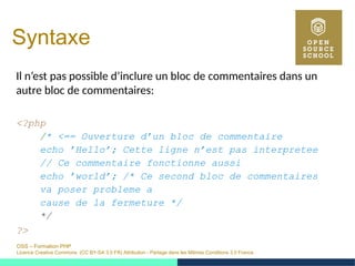 OSS – Formation PHP
Licence Creative Commons (CC BY-SA 3.0 FR) Attribution - Partage dans les Mêmes Conditions 3.0 France
Syntaxe
Il n’est pas possible d’inclure un bloc de commentaires dans un
autre bloc de commentaires:
<?php
/* <== Ouverture d’un bloc de commentaire
echo ’Hello’; Cette ligne n’est pas interpretee
// Ce commentaire fonctionne aussi
echo ’world’; /* Ce second bloc de commentaires
va poser probleme a
cause de la fermeture */
*/
?>
 