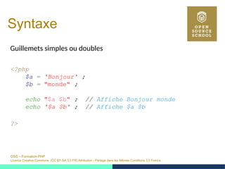 OSS – Formation PHP
Licence Creative Commons (CC BY-SA 3.0 FR) Attribution - Partage dans les Mêmes Conditions 3.0 France
Syntaxe
Guillemets simples ou doubles
<?php
$a = 'Bonjour' ;
$b = "monde" ;
echo "$a $b" ; // Affiche Bonjour monde
echo '$a $b' ; // Affiche $a $b
?>
 