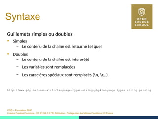 OSS – Formation PHP
Licence Creative Commons (CC BY-SA 3.0 FR) Attribution - Partage dans les Mêmes Conditions 3.0 France
Syntaxe
Guillemets simples ou doubles
 Simples
– Le contenu de la chaîne est retourné tel quel
 Doubles
– Le contenu de la chaîne est interprété
– Les variables sont remplacées
– Les caractères spéciaux sont remplacés (n, r...)
http://www.php.net/manual/fr/language.types.string.php#language.types.string.parsing
 