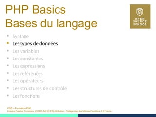 OSS – Formation PHP
Licence Creative Commons (CC BY-SA 3.0 FR) Attribution - Partage dans les Mêmes Conditions 3.0 France
PHP Basics
Bases du langage
 Syntaxe
 Les types de données
 Les variables
 Les constantes
 Les expressions
 Les reférences
 Les opérateurs
 Les structures de contrôle
 Les fonctions
 