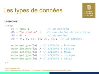 OSS – Formation PHP
Licence Creative Commons (CC BY-SA 3.0 FR) Attribution - Partage dans les Mêmes Conditions 3.0 France
Les types de données
Exemples:
<?php
$a = TRUE ; // un booléen
$b = "ma chaîne" ; // une chaîne de caractères
$d = 42 ; // un entier
$e = [4, 8, 15, 16, 23, 42]; // un tableau
echo gettype($a) ; // affiche : boolean
echo gettype($b) ; // affiche : string
echo gettype($c) ; // affiche : NULL
echo gettype($d) ; // affiche : integer
echo gettype($e) ; // affiche : array
?>
 