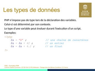 OSS – Formation PHP
Licence Creative Commons (CC BY-SA 3.0 FR) Attribution - Partage dans les Mêmes Conditions 3.0 France
Les types de données
PHP n’impose pas de type lors de la déclaration des variables.
Celui-ci est déterminé par son contexte.
Le type d’une variable peut évoluer durant l’exécution d’un script.
Exemples:
<?php
$a = '0' ; // une chaîne de caractères
$a = $a + 42 ; // un entier
$a = $a + 4.2 ; // un float
?>
 