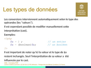 OSS – Formation PHP
Licence Creative Commons (CC BY-SA 3.0 FR) Attribution - Partage dans les Mêmes Conditions 3.0 France
Les types de données
Les conversions interviennent automatiquement selon le type des
opérandes (les ”valeurs”).
Il est cependant possible de modifier manuellement cette
interprétation (cast).
Exemples:
<?php
$a = 1 ; // un entier
$a = (boolean)$a; // un booléen
?>
Il est important de noter qu’ici la valeur et le type de $a
restent inchangés. Seul l’interprétation de sa valeur a été
influencée par le cast.
 