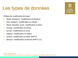 OSS – Formation PHP
Licence Creative Commons (CC BY-SA 3.0 FR) Attribution - Partage dans les Mêmes Conditions 3.0 France
Les types de données
Préfixes de modification de types:
 (bool), (boolean) : modification en boolean
 (int), (integer) : modification en integer
 (float), (double), (real) : modification en float
 (string) : modification en string
 (array) : modification en array
 (object) : modification en object
 (unset) : modification en NULL (PHP 5)
 (binary) : modification en binaire (PHP 5.2.1)
 