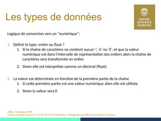 OSS – Formation PHP
Licence Creative Commons (CC BY-SA 3.0 FR) Attribution - Partage dans les Mêmes Conditions 3.0 France
Les types de données
Logique de conversion vers un ”numérique”:
1. Définir le type: entier ou float ?
1. Si la chaîne de caractères ne contient aucun ’.’, ’e’ ou ’E’, et que la valeur
numérique est dans l’intervalle de représentation des entiers alors la chaîne de
caractères sera transformée en entier.
2. Sinon elle est interprétée comme un décimal (float).
2. La valeur est déterminée en fonction de la première partie de la chaîne
1. Si cette première partie est une valeur numérique alors elle est utilisée
2. Sinon la valeur sera 0
 