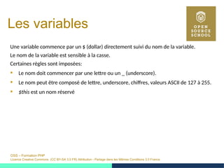 OSS – Formation PHP
Licence Creative Commons (CC BY-SA 3.0 FR) Attribution - Partage dans les Mêmes Conditions 3.0 France
Les variables
Une variable commence par un $ (dollar) directement suivi du nom de la variable.
Le nom de la variable est sensible à la casse.
Certaines règles sont imposées:
 Le nom doit commencer par une lettre ou un _ (underscore).
 Le nom peut être composé de lettre, underscore, chiffres, valeurs ASCII de 127 à 255.
 $this est un nom réservé
 