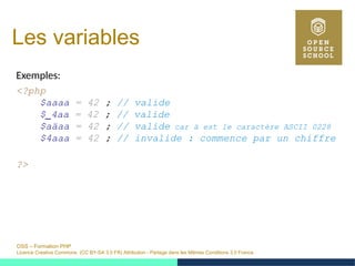 OSS – Formation PHP
Licence Creative Commons (CC BY-SA 3.0 FR) Attribution - Partage dans les Mêmes Conditions 3.0 France
Les variables
Exemples:
<?php
$aaaa = 42 ; // valide
$_4aa = 42 ; // valide
$aäaa = 42 ; // valide car ä est le caractère ASCII 0228
$4aaa = 42 ; // invalide : commence par un chiffre
?>
 