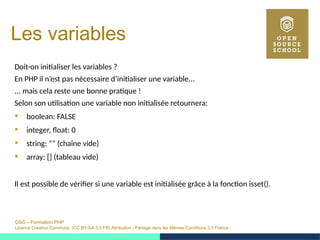 OSS – Formation PHP
Licence Creative Commons (CC BY-SA 3.0 FR) Attribution - Partage dans les Mêmes Conditions 3.0 France
Les variables
Doit-on initialiser les variables ?
En PHP il n’est pas nécessaire d’initialiser une variable...
... mais cela reste une bonne pratique !
Selon son utilisation une variable non initialisée retournera:
 boolean: FALSE
 integer, float: 0
 string: ”” (chaîne vide)
 array: [] (tableau vide)
Il est possible de vérifier si une variable est initialisée grâce à la fonction isset().
 