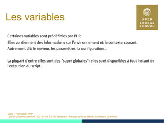 OSS – Formation PHP
Licence Creative Commons (CC BY-SA 3.0 FR) Attribution - Partage dans les Mêmes Conditions 3.0 France
Les variables
Certaines variables sont prédéfinies par PHP.
Elles contiennent des informations sur l’environnement et le contexte courant.
Autrement dit: le serveur, les paramètres, la configuration…
La plupart d’entre elles sont des ”super globales”: elles sont disponibles à tout instant de
l’exécution du script.
 