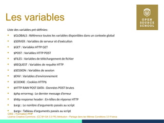 OSS – Formation PHP
Licence Creative Commons (CC BY-SA 3.0 FR) Attribution - Partage dans les Mêmes Conditions 3.0 France
Les variables
Liste des variables pré-définies:
 $GLOBALS : Référence toutes les variables disponibles dans un contexte global
 $SERVER : Variables de serveur et d’exécution
 $GET : Variables HTTP GET
 $POST : Variables HTTP POST
 $FILES : Variables de téléchargement de fichier
 $REQUEST : Variables de requête HTTP
 $SESSION : Variables de session
 $ENV : Variables d’environnement
 $COOKIE : Cookies HTTP$
 $HTTP RAW POST DATA : Données POST brutes
 $php errormsg : Le dernier message d’erreur
 $http response header : En-tếtes de réponse HTTP
 $argc : Le nombre d’arguments passés au script
 $argv : Tableau d’arguments passés au script
 