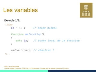 OSS – Formation PHP
Licence Creative Commons (CC BY-SA 3.0 FR) Attribution - Partage dans les Mêmes Conditions 3.0 France
Les variables
Exemple 1/2:
<?php
$a = 42 ; // scope global
function mafunction()
{
echo $a; // scope local de la fonction
}
mafonction(); // résultat ?
?>
 