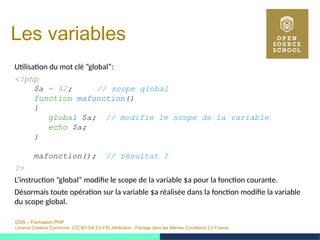 OSS – Formation PHP
Licence Creative Commons (CC BY-SA 3.0 FR) Attribution - Partage dans les Mêmes Conditions 3.0 France
Les variables
Utilisation du mot clé ”global”:
<?php
$a = 42; // scope global
function mafunction()
{
global $a; // modifie le scope de la variable
echo $a;
}
mafonction(); // résultat ?
?>
L’instruction ”global” modifie le scope de la variable $a pour la fonction courante.
Désormais toute opération sur la variable $a réalisée dans la fonction modifie la variable
du scope global.
 