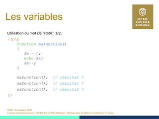 OSS – Formation PHP
Licence Creative Commons (CC BY-SA 3.0 FR) Attribution - Partage dans les Mêmes Conditions 3.0 France
Les variables
Utilisation du mot clé ”static” 1/2:
<?php
function mafunction()
{
$a = 0;
echo $a;
$a++;
}
mafonction(); // résultat ?
mafonction(); // résultat ?
mafonction(); // résultat ?
?>
 