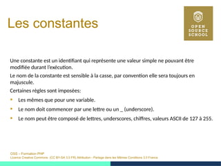 OSS – Formation PHP
Licence Creative Commons (CC BY-SA 3.0 FR) Attribution - Partage dans les Mêmes Conditions 3.0 France
Les constantes
Une constante est un identifiant qui représente une valeur simple ne pouvant être
modifiée durant l’exécution.
Le nom de la constante est sensible à la casse, par convention elle sera toujours en
majuscule.
Certaines règles sont imposées:
 Les mêmes que pour une variable.
 Le nom doit commencer par une lettre ou un _ (underscore).
 Le nom peut être composé de lettres, underscores, chiffres, valeurs ASCII de 127 à 255.
 