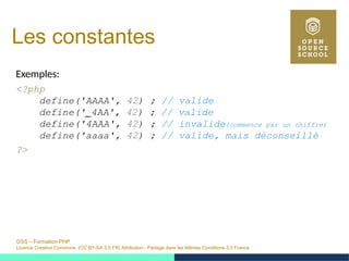 OSS – Formation PHP
Licence Creative Commons (CC BY-SA 3.0 FR) Attribution - Partage dans les Mêmes Conditions 3.0 France
Les constantes
Exemples:
<?php
define('AAAA', 42) ; // valide
define('_4AA', 42) ; // valide
define('4AAA', 42) ; // invalide(commence par un chiffre)
define('aaaa', 42) ; // valide, mais déconseillé
?>
 