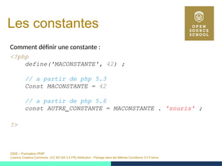 OSS – Formation PHP
Licence Creative Commons (CC BY-SA 3.0 FR) Attribution - Partage dans les Mêmes Conditions 3.0 France
Les constantes
Comment définir une constante :
<?php
define('MACONSTANTE', 42) ;
// a partir de php 5.3
Const MACONSTANTE = 42
// a partir de php 5.6
const AUTRE_CONSTANTE = MACONSTANTE . 'souris' ;
?>
 