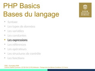 OSS – Formation PHP
Licence Creative Commons (CC BY-SA 3.0 FR) Attribution - Partage dans les Mêmes Conditions 3.0 France
PHP Basics
Bases du langage
 Syntaxe
 Les types de données
 Les variables
 Les constantes
 Les expressions
 Les références
 Les opérateurs
 Les structures de contrôle
 Les fonctions
 