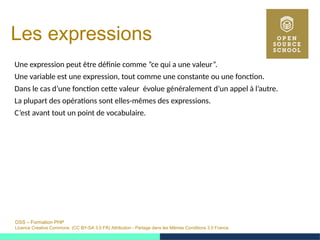 OSS – Formation PHP
Licence Creative Commons (CC BY-SA 3.0 FR) Attribution - Partage dans les Mêmes Conditions 3.0 France
Les expressions
Une expression peut être définie comme ”ce qui a une valeur”.
Une variable est une expression, tout comme une constante ou une fonction.
Dans le cas d’une fonction cette valeur évolue généralement d’un appel à l’autre.
La plupart des opérations sont elles-mêmes des expressions.
C’est avant tout un point de vocabulaire.
 