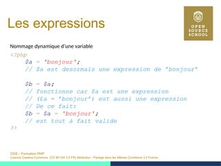 OSS – Formation PHP
Licence Creative Commons (CC BY-SA 3.0 FR) Attribution - Partage dans les Mêmes Conditions 3.0 France
Les expressions
Nommage dynamique d’une variable
<?php
$a = 'bonjour';
// $a est desormais une expression de ’bonjour’
$b = $a;
// fonctionne car $a est une expression
// (£a = ’bonjour’) est aussi une expression
// De ce fait:
$b = $a = 'bonjour';
// est tout à fait valide
?>
 