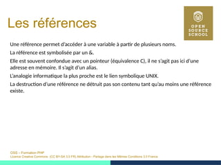 OSS – Formation PHP
Licence Creative Commons (CC BY-SA 3.0 FR) Attribution - Partage dans les Mêmes Conditions 3.0 France
Les références
Une référence permet d’accéder à une variable à partir de plusieurs noms.
La référence est symbolisée par un &.
Elle est souvent confondue avec un pointeur (équivalence C), il ne s’agit pas ici d’une
adresse en mémoire. Il s’agit d’un alias.
L’analogie informatique la plus proche est le lien symbolique UNIX.
La destruction d’une référence ne détruit pas son contenu tant qu’au moins une référence
existe.
 
