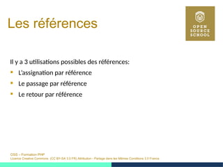OSS – Formation PHP
Licence Creative Commons (CC BY-SA 3.0 FR) Attribution - Partage dans les Mêmes Conditions 3.0 France
Les références
Il y a 3 utilisations possibles des références:
 L’assignation par référence
 Le passage par référence
 Le retour par référence
 