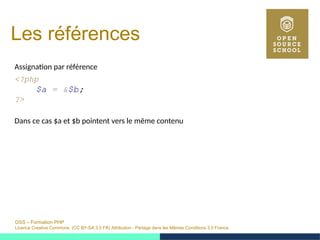 OSS – Formation PHP
Licence Creative Commons (CC BY-SA 3.0 FR) Attribution - Partage dans les Mêmes Conditions 3.0 France
Les références
Assignation par référence
<?php
$a = &$b;
?>
Dans ce cas $a et $b pointent vers le même contenu
 