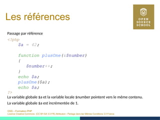 OSS – Formation PHP
Licence Creative Commons (CC BY-SA 3.0 FR) Attribution - Partage dans les Mêmes Conditions 3.0 France
Les références
Passage par référence
<?php
$a = 42;
function plusOne(&$number)
{
$number++;
}
echo $a;
plusOne($a);
echo $a;
?>
La variable globale $a et la variable locale $number pointent vers le même contenu.
La variable globale $a est incrémentée de 1.
 