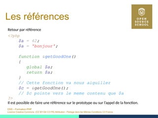 OSS – Formation PHP
Licence Creative Commons (CC BY-SA 3.0 FR) Attribution - Partage dans les Mêmes Conditions 3.0 France
Les références
Retour par référence
<?php
$a = 42;
$a = 'bonjour';
function &getGoodOne()
{
global $a;
return $a;
}
// Cette fonction va nous aiguiller
$c = &getGoodOne();
// $c pointe vers le meme contenu que $a
?>
Il est possible de faire une référence sur le prototype ou sur l’appel de la fonction.
 