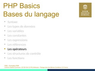 OSS – Formation PHP
Licence Creative Commons (CC BY-SA 3.0 FR) Attribution - Partage dans les Mêmes Conditions 3.0 France
PHP Basics
Bases du langage
 Syntaxe
 Les types de données
 Les variables
 Les constantes
 Les expressions
 Les références
 Les opérateurs
 Les structures de contrôle
 Les fonctions
 