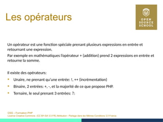 OSS – Formation PHP
Licence Creative Commons (CC BY-SA 3.0 FR) Attribution - Partage dans les Mêmes Conditions 3.0 France
Les opérateurs
Un opérateur est une fonction spéciale prenant plusieurs expressions en entrée et
retournant une expression.
Par exemple en mathématiques l’opérateur + (addition) prend 2 expressions en entrée et
retourne la somme.
Il existe des opérateurs:
 Unaire, ne prenant qu’une entrée: !, ++ (incrémentation)
 Binaire, 2 entrées: +, -, et la majorité de ce que propose PHP.
 Ternaire, le seul prenant 3 entrées: ?:
 