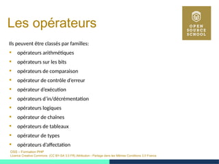 OSS – Formation PHP
Licence Creative Commons (CC BY-SA 3.0 FR) Attribution - Partage dans les Mêmes Conditions 3.0 France
Les opérateurs
Ils peuvent être classés par familles:
 opérateurs arithmétiques
 opérateurs sur les bits
 opérateurs de comparaison
 opérateur de contrôle d’erreur
 opérateur d’exécution
 opérateurs d’in/décrémentation
 opérateurs logiques
 opérateur de chaînes
 opérateurs de tableaux
 opérateur de types
 opérateurs d’affectation
 