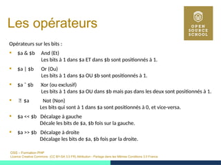 OSS – Formation PHP
Licence Creative Commons (CC BY-SA 3.0 FR) Attribution - Partage dans les Mêmes Conditions 3.0 France
Les opérateurs
Opérateurs sur les bits :
 $a & $b And (Et)
Les bits à 1 dans $a ET dans $b sont positionnés à 1.
 $a | $b Or (Ou)
Les bits à 1 dans $a OU $b sont positionnés à 1.
 $a ˆ $b Xor (ou exclusif)
Les bits à 1 dans $a OU dans $b mais pas dans les deux sont positionnés à 1.
 ̃ $a Not (Non)
Les bits qui sont à 1 dans $a sont positionnés à 0, et vice-versa.
 $a << $b Décalage à gauche
Décale les bits de $a, $b fois sur la gauche.
 $a >> $b Décalage à droite
Décalage les bits de $a, $b fois par la droite.
 