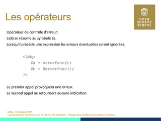OSS – Formation PHP
Licence Creative Commons (CC BY-SA 3.0 FR) Attribution - Partage dans les Mêmes Conditions 3.0 France
Les opérateurs
Opérateur de contrôle d’erreur:
Cela se résume au symbole @.
Lorsqu’il précède une expression les erreurs éventuelles seront ignorées.
<?php
$a = errorFunc();
$b = @errorFunc();
?>
Le premier appel provoquera une erreur.
Le second appel ne retournera aucune indication.
 