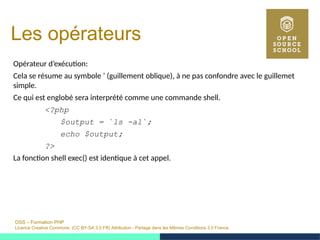 OSS – Formation PHP
Licence Creative Commons (CC BY-SA 3.0 FR) Attribution - Partage dans les Mêmes Conditions 3.0 France
Les opérateurs
Opérateur d’exécution:
Cela se résume au symbole ‘ (guillement oblique), à ne pas confondre avec le guillemet
simple.
Ce qui est englobé sera interprété comme une commande shell.
<?php
$output = `ls -al`;
echo $output;
?>
La fonction shell exec() est identique à cet appel.
 