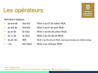 OSS – Formation PHP
Licence Creative Commons (CC BY-SA 3.0 FR) Attribution - Partage dans les Mêmes Conditions 3.0 France
Les opérateurs
Opérateurs logiques:
 $a and $b And (Et) TRUE si $a ET $b valent TRUE.
 $a && $b And (Et) TRUE si $a ET $b sont TRUE.
 $a or $b Or (Ou) TRUE si $a OU $b valent TRUE.
 $a || $b Or (Ou) TRUE si $a OU $b est TRUE.
 $a xor $b XOR TRUE si $a OU $b est TRUE, mais pas les deux en même temps.
 ! $a Not (Non) TRUE si $a n’est pas TRUE.
 