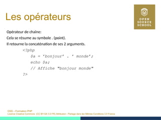 OSS – Formation PHP
Licence Creative Commons (CC BY-SA 3.0 FR) Attribution - Partage dans les Mêmes Conditions 3.0 France
Les opérateurs
Opérateur de chaîne:
Cela se résume au symbole . (point).
Il retourne la concaténation de ses 2 arguments.
<?php
$a = ’bonjour’ . ’ monde’;
echo $a;
// Affiche "bonjour monde"
?>
 