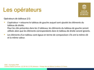 OSS – Formation PHP
Licence Creative Commons (CC BY-SA 3.0 FR) Attribution - Partage dans les Mêmes Conditions 3.0 France
Les opérateurs
Opérateurs de tableaux 2/2:
 L’opérateur + retourne le tableau de gauche auquel sont ajoutés les éléments du
tableau de droite.
Pour les clés présentes dans les 2 tableaux, les éléments du tableau de gauche seront
utilisés alors que les éléments correspondants dans le tableau de droite seront ignorés.
 Les éléments d’un tableau sont égaux en terme de comparaison s’ils ont la même clé
et la même valeur.
 