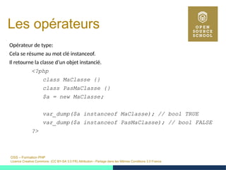 OSS – Formation PHP
Licence Creative Commons (CC BY-SA 3.0 FR) Attribution - Partage dans les Mêmes Conditions 3.0 France
Les opérateurs
Opérateur de type:
Cela se résume au mot clé instanceof.
Il retourne la classe d’un objet instancié.
<?php
class MaClasse {}
class PasMaClasse {}
$a = new MaClasse;
var_dump($a instanceof MaClasse); // bool TRUE
var_dump($a instanceof PasMaClasse); // bool FALSE
?>
 